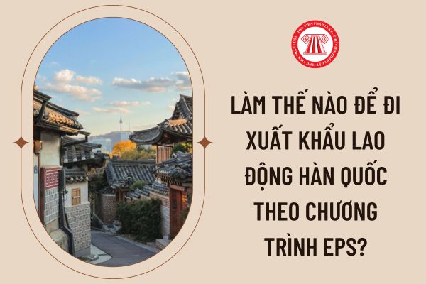 LÀM THẾ NÀO ĐỂ ĐI XKLĐ HÀN QUỐC THEO CHƯƠNG TRÌNH EPS CỦA BỘ LAO ĐỘNG THƯƠNG BINH XÃ HỘI?